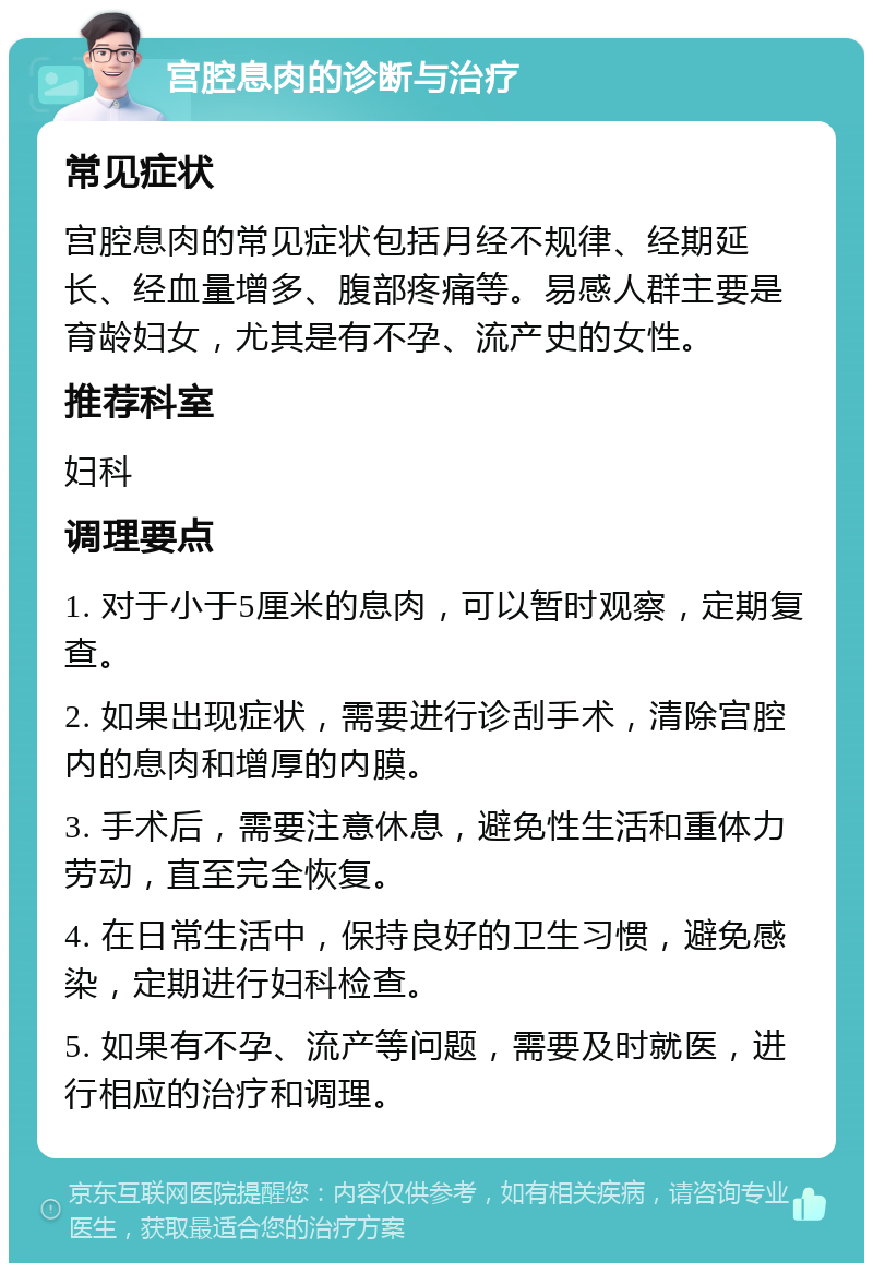 宫腔息肉的诊断与治疗 常见症状 宫腔息肉的常见症状包括月经不规律、经期延长、经血量增多、腹部疼痛等。易感人群主要是育龄妇女，尤其是有不孕、流产史的女性。 推荐科室 妇科 调理要点 1. 对于小于5厘米的息肉，可以暂时观察，定期复查。 2. 如果出现症状，需要进行诊刮手术，清除宫腔内的息肉和增厚的内膜。 3. 手术后，需要注意休息，避免性生活和重体力劳动，直至完全恢复。 4. 在日常生活中，保持良好的卫生习惯，避免感染，定期进行妇科检查。 5. 如果有不孕、流产等问题，需要及时就医，进行相应的治疗和调理。