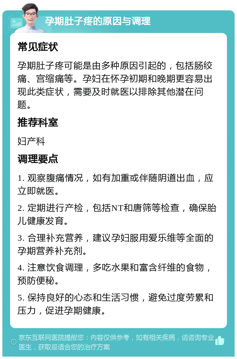 孕期肚子疼的原因与调理 常见症状 孕期肚子疼可能是由多种原因引起的，包括肠绞痛、宫缩痛等。孕妇在怀孕初期和晚期更容易出现此类症状，需要及时就医以排除其他潜在问题。 推荐科室 妇产科 调理要点 1. 观察腹痛情况，如有加重或伴随阴道出血，应立即就医。 2. 定期进行产检，包括NT和唐筛等检查，确保胎儿健康发育。 3. 合理补充营养，建议孕妇服用爱乐维等全面的孕期营养补充剂。 4. 注意饮食调理，多吃水果和富含纤维的食物，预防便秘。 5. 保持良好的心态和生活习惯，避免过度劳累和压力，促进孕期健康。