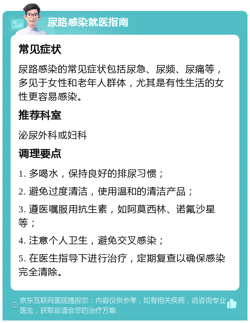 尿路感染就医指南 常见症状 尿路感染的常见症状包括尿急、尿频、尿痛等，多见于女性和老年人群体，尤其是有性生活的女性更容易感染。 推荐科室 泌尿外科或妇科 调理要点 1. 多喝水，保持良好的排尿习惯； 2. 避免过度清洁，使用温和的清洁产品； 3. 遵医嘱服用抗生素，如阿莫西林、诺氟沙星等； 4. 注意个人卫生，避免交叉感染； 5. 在医生指导下进行治疗，定期复查以确保感染完全清除。