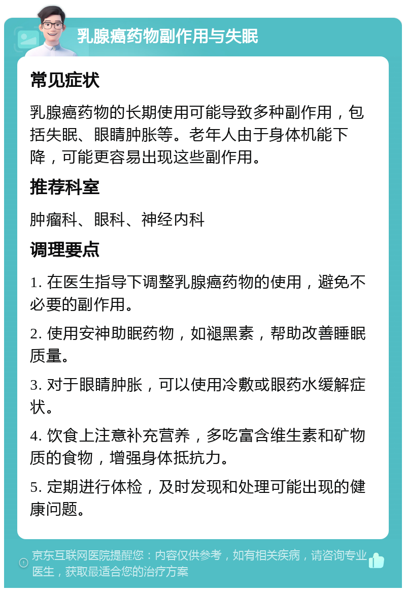 乳腺癌药物副作用与失眠 常见症状 乳腺癌药物的长期使用可能导致多种副作用，包括失眠、眼睛肿胀等。老年人由于身体机能下降，可能更容易出现这些副作用。 推荐科室 肿瘤科、眼科、神经内科 调理要点 1. 在医生指导下调整乳腺癌药物的使用，避免不必要的副作用。 2. 使用安神助眠药物，如褪黑素，帮助改善睡眠质量。 3. 对于眼睛肿胀，可以使用冷敷或眼药水缓解症状。 4. 饮食上注意补充营养，多吃富含维生素和矿物质的食物，增强身体抵抗力。 5. 定期进行体检，及时发现和处理可能出现的健康问题。