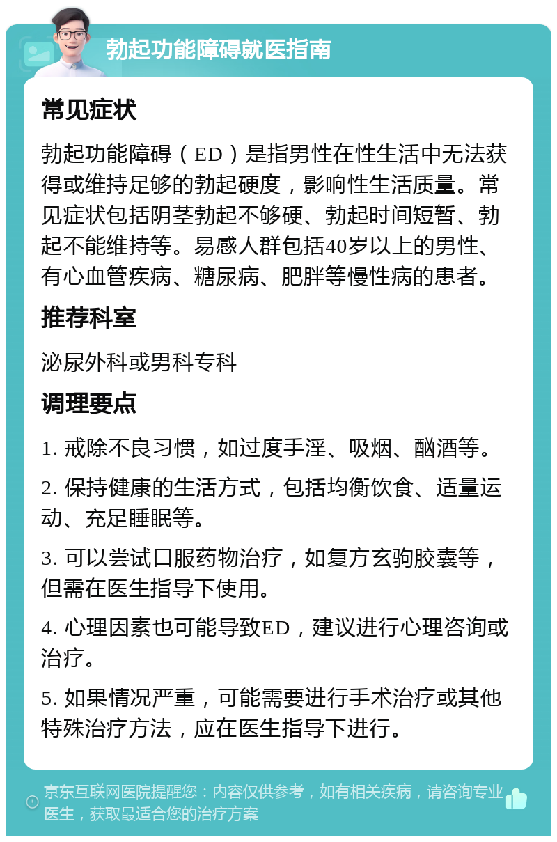 勃起功能障碍就医指南 常见症状 勃起功能障碍（ED）是指男性在性生活中无法获得或维持足够的勃起硬度，影响性生活质量。常见症状包括阴茎勃起不够硬、勃起时间短暂、勃起不能维持等。易感人群包括40岁以上的男性、有心血管疾病、糖尿病、肥胖等慢性病的患者。 推荐科室 泌尿外科或男科专科 调理要点 1. 戒除不良习惯，如过度手淫、吸烟、酗酒等。 2. 保持健康的生活方式，包括均衡饮食、适量运动、充足睡眠等。 3. 可以尝试口服药物治疗，如复方玄驹胶囊等，但需在医生指导下使用。 4. 心理因素也可能导致ED，建议进行心理咨询或治疗。 5. 如果情况严重，可能需要进行手术治疗或其他特殊治疗方法，应在医生指导下进行。