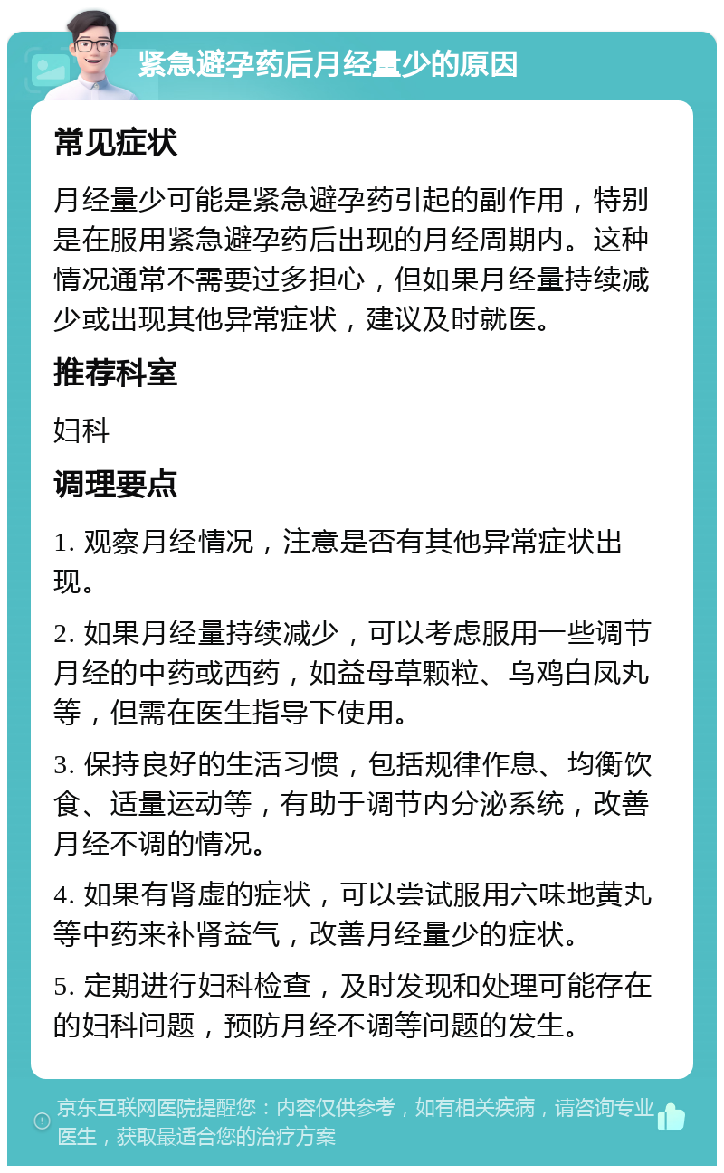 紧急避孕药后月经量少的原因 常见症状 月经量少可能是紧急避孕药引起的副作用，特别是在服用紧急避孕药后出现的月经周期内。这种情况通常不需要过多担心，但如果月经量持续减少或出现其他异常症状，建议及时就医。 推荐科室 妇科 调理要点 1. 观察月经情况，注意是否有其他异常症状出现。 2. 如果月经量持续减少，可以考虑服用一些调节月经的中药或西药，如益母草颗粒、乌鸡白凤丸等，但需在医生指导下使用。 3. 保持良好的生活习惯，包括规律作息、均衡饮食、适量运动等，有助于调节内分泌系统，改善月经不调的情况。 4. 如果有肾虚的症状，可以尝试服用六味地黄丸等中药来补肾益气，改善月经量少的症状。 5. 定期进行妇科检查，及时发现和处理可能存在的妇科问题，预防月经不调等问题的发生。