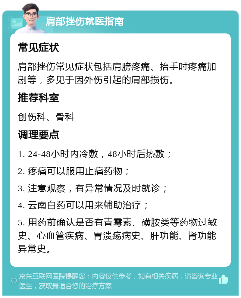 肩部挫伤就医指南 常见症状 肩部挫伤常见症状包括肩膀疼痛、抬手时疼痛加剧等，多见于因外伤引起的肩部损伤。 推荐科室 创伤科、骨科 调理要点 1. 24-48小时内冷敷，48小时后热敷； 2. 疼痛可以服用止痛药物； 3. 注意观察，有异常情况及时就诊； 4. 云南白药可以用来辅助治疗； 5. 用药前确认是否有青霉素、磺胺类等药物过敏史、心血管疾病、胃溃疡病史、肝功能、肾功能异常史。