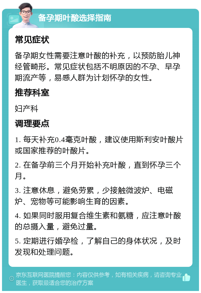 备孕期叶酸选择指南 常见症状 备孕期女性需要注意叶酸的补充，以预防胎儿神经管畸形。常见症状包括不明原因的不孕、早孕期流产等，易感人群为计划怀孕的女性。 推荐科室 妇产科 调理要点 1. 每天补充0.4毫克叶酸，建议使用斯利安叶酸片或国家推荐的叶酸片。 2. 在备孕前三个月开始补充叶酸，直到怀孕三个月。 3. 注意休息，避免劳累，少接触微波炉、电磁炉、宠物等可能影响生育的因素。 4. 如果同时服用复合维生素和氨糖，应注意叶酸的总摄入量，避免过量。 5. 定期进行婚孕检，了解自己的身体状况，及时发现和处理问题。