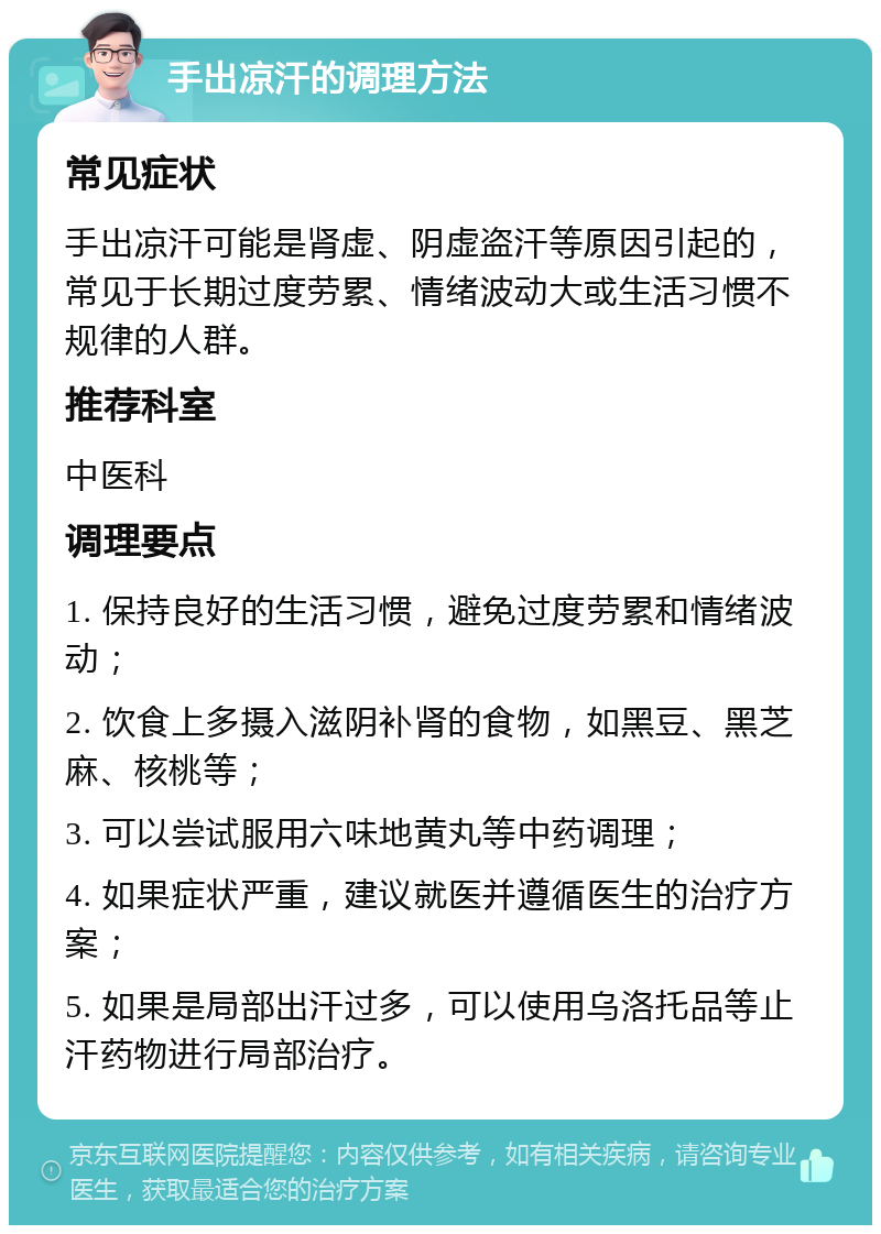 手出凉汗的调理方法 常见症状 手出凉汗可能是肾虚、阴虚盗汗等原因引起的，常见于长期过度劳累、情绪波动大或生活习惯不规律的人群。 推荐科室 中医科 调理要点 1. 保持良好的生活习惯，避免过度劳累和情绪波动； 2. 饮食上多摄入滋阴补肾的食物，如黑豆、黑芝麻、核桃等； 3. 可以尝试服用六味地黄丸等中药调理； 4. 如果症状严重，建议就医并遵循医生的治疗方案； 5. 如果是局部出汗过多，可以使用乌洛托品等止汗药物进行局部治疗。