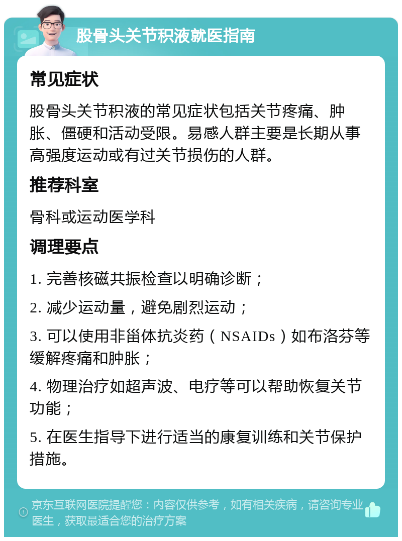 股骨头关节积液就医指南 常见症状 股骨头关节积液的常见症状包括关节疼痛、肿胀、僵硬和活动受限。易感人群主要是长期从事高强度运动或有过关节损伤的人群。 推荐科室 骨科或运动医学科 调理要点 1. 完善核磁共振检查以明确诊断； 2. 减少运动量，避免剧烈运动； 3. 可以使用非甾体抗炎药（NSAIDs）如布洛芬等缓解疼痛和肿胀； 4. 物理治疗如超声波、电疗等可以帮助恢复关节功能； 5. 在医生指导下进行适当的康复训练和关节保护措施。