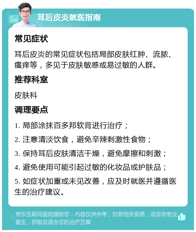 耳后皮炎就医指南 常见症状 耳后皮炎的常见症状包括局部皮肤红肿、流脓、瘙痒等，多见于皮肤敏感或易过敏的人群。 推荐科室 皮肤科 调理要点 1. 局部涂抹百多邦软膏进行治疗； 2. 注意清淡饮食，避免辛辣刺激性食物； 3. 保持耳后皮肤清洁干燥，避免摩擦和刺激； 4. 避免使用可能引起过敏的化妆品或护肤品； 5. 如症状加重或未见改善，应及时就医并遵循医生的治疗建议。