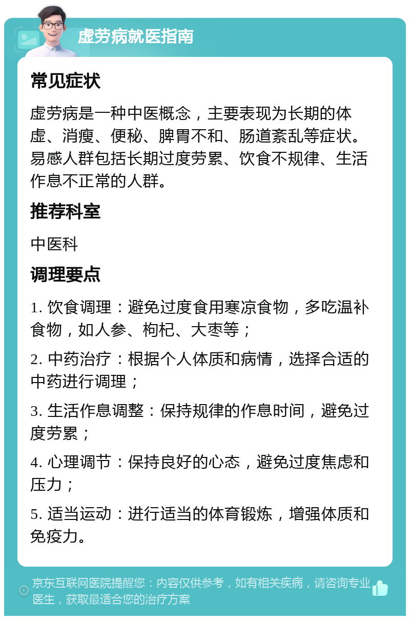 虚劳病就医指南 常见症状 虚劳病是一种中医概念，主要表现为长期的体虚、消瘦、便秘、脾胃不和、肠道紊乱等症状。易感人群包括长期过度劳累、饮食不规律、生活作息不正常的人群。 推荐科室 中医科 调理要点 1. 饮食调理：避免过度食用寒凉食物，多吃温补食物，如人参、枸杞、大枣等； 2. 中药治疗：根据个人体质和病情，选择合适的中药进行调理； 3. 生活作息调整：保持规律的作息时间，避免过度劳累； 4. 心理调节：保持良好的心态，避免过度焦虑和压力； 5. 适当运动：进行适当的体育锻炼，增强体质和免疫力。