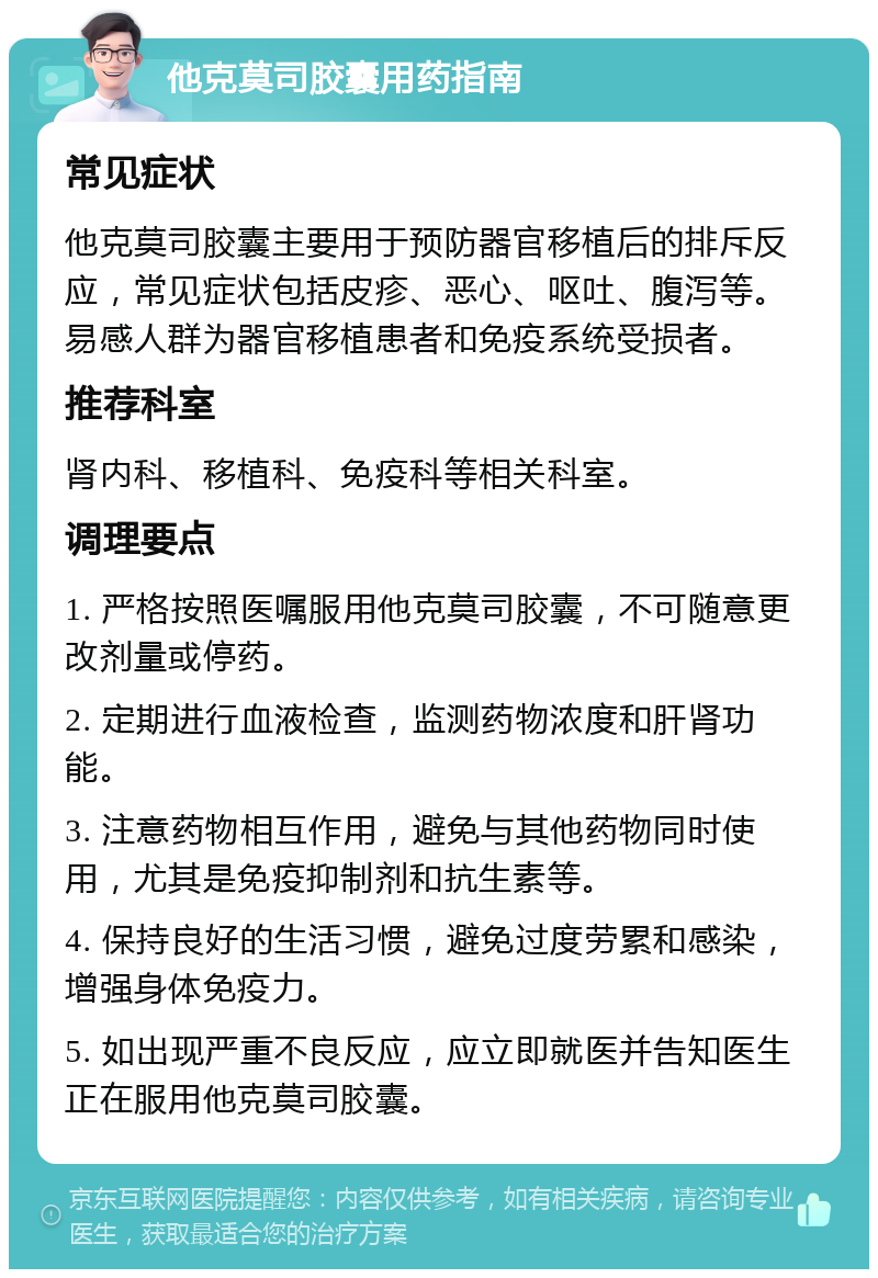 他克莫司胶囊用药指南 常见症状 他克莫司胶囊主要用于预防器官移植后的排斥反应，常见症状包括皮疹、恶心、呕吐、腹泻等。易感人群为器官移植患者和免疫系统受损者。 推荐科室 肾内科、移植科、免疫科等相关科室。 调理要点 1. 严格按照医嘱服用他克莫司胶囊，不可随意更改剂量或停药。 2. 定期进行血液检查，监测药物浓度和肝肾功能。 3. 注意药物相互作用，避免与其他药物同时使用，尤其是免疫抑制剂和抗生素等。 4. 保持良好的生活习惯，避免过度劳累和感染，增强身体免疫力。 5. 如出现严重不良反应，应立即就医并告知医生正在服用他克莫司胶囊。