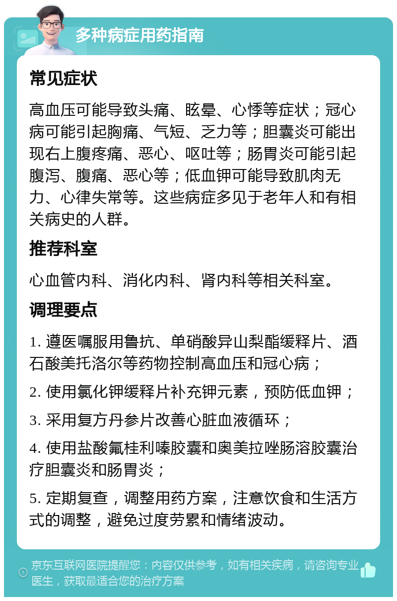 多种病症用药指南 常见症状 高血压可能导致头痛、眩晕、心悸等症状；冠心病可能引起胸痛、气短、乏力等；胆囊炎可能出现右上腹疼痛、恶心、呕吐等；肠胃炎可能引起腹泻、腹痛、恶心等；低血钾可能导致肌肉无力、心律失常等。这些病症多见于老年人和有相关病史的人群。 推荐科室 心血管内科、消化内科、肾内科等相关科室。 调理要点 1. 遵医嘱服用鲁抗、单硝酸异山梨酯缓释片、酒石酸美托洛尔等药物控制高血压和冠心病； 2. 使用氯化钾缓释片补充钾元素，预防低血钾； 3. 采用复方丹参片改善心脏血液循环； 4. 使用盐酸氟桂利嗪胶囊和奥美拉唑肠溶胶囊治疗胆囊炎和肠胃炎； 5. 定期复查，调整用药方案，注意饮食和生活方式的调整，避免过度劳累和情绪波动。