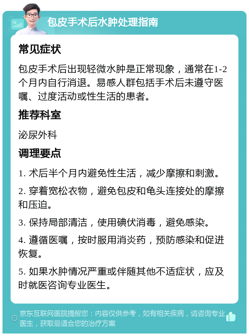 包皮手术后水肿处理指南 常见症状 包皮手术后出现轻微水肿是正常现象，通常在1-2个月内自行消退。易感人群包括手术后未遵守医嘱、过度活动或性生活的患者。 推荐科室 泌尿外科 调理要点 1. 术后半个月内避免性生活，减少摩擦和刺激。 2. 穿着宽松衣物，避免包皮和龟头连接处的摩擦和压迫。 3. 保持局部清洁，使用碘伏消毒，避免感染。 4. 遵循医嘱，按时服用消炎药，预防感染和促进恢复。 5. 如果水肿情况严重或伴随其他不适症状，应及时就医咨询专业医生。