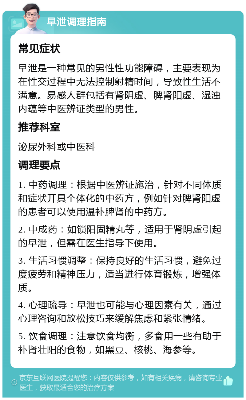 早泄调理指南 常见症状 早泄是一种常见的男性性功能障碍，主要表现为在性交过程中无法控制射精时间，导致性生活不满意。易感人群包括有肾阴虚、脾肾阳虚、湿浊内蕴等中医辨证类型的男性。 推荐科室 泌尿外科或中医科 调理要点 1. 中药调理：根据中医辨证施治，针对不同体质和症状开具个体化的中药方，例如针对脾肾阳虚的患者可以使用温补脾肾的中药方。 2. 中成药：如锁阳固精丸等，适用于肾阴虚引起的早泄，但需在医生指导下使用。 3. 生活习惯调整：保持良好的生活习惯，避免过度疲劳和精神压力，适当进行体育锻炼，增强体质。 4. 心理疏导：早泄也可能与心理因素有关，通过心理咨询和放松技巧来缓解焦虑和紧张情绪。 5. 饮食调理：注意饮食均衡，多食用一些有助于补肾壮阳的食物，如黑豆、核桃、海参等。