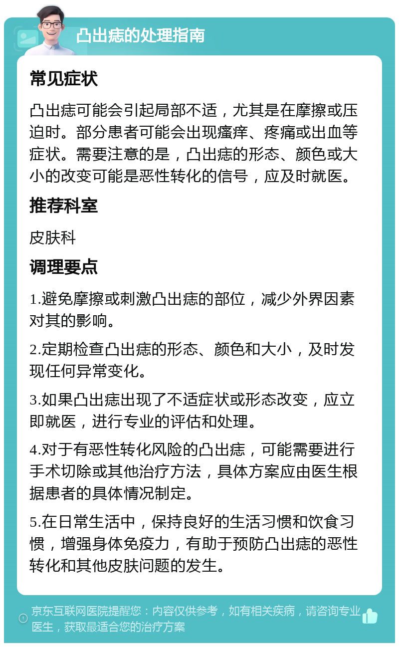 凸出痣的处理指南 常见症状 凸出痣可能会引起局部不适，尤其是在摩擦或压迫时。部分患者可能会出现瘙痒、疼痛或出血等症状。需要注意的是，凸出痣的形态、颜色或大小的改变可能是恶性转化的信号，应及时就医。 推荐科室 皮肤科 调理要点 1.避免摩擦或刺激凸出痣的部位，减少外界因素对其的影响。 2.定期检查凸出痣的形态、颜色和大小，及时发现任何异常变化。 3.如果凸出痣出现了不适症状或形态改变，应立即就医，进行专业的评估和处理。 4.对于有恶性转化风险的凸出痣，可能需要进行手术切除或其他治疗方法，具体方案应由医生根据患者的具体情况制定。 5.在日常生活中，保持良好的生活习惯和饮食习惯，增强身体免疫力，有助于预防凸出痣的恶性转化和其他皮肤问题的发生。