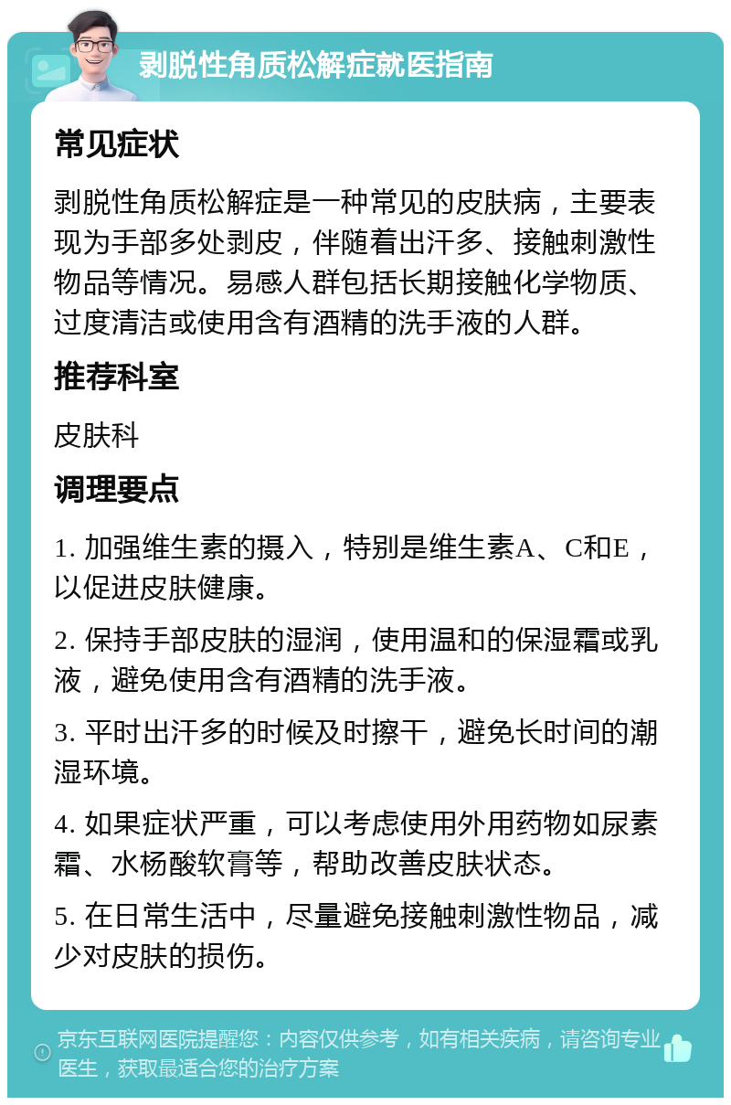 剥脱性角质松解症就医指南 常见症状 剥脱性角质松解症是一种常见的皮肤病，主要表现为手部多处剥皮，伴随着出汗多、接触刺激性物品等情况。易感人群包括长期接触化学物质、过度清洁或使用含有酒精的洗手液的人群。 推荐科室 皮肤科 调理要点 1. 加强维生素的摄入，特别是维生素A、C和E，以促进皮肤健康。 2. 保持手部皮肤的湿润，使用温和的保湿霜或乳液，避免使用含有酒精的洗手液。 3. 平时出汗多的时候及时擦干，避免长时间的潮湿环境。 4. 如果症状严重，可以考虑使用外用药物如尿素霜、水杨酸软膏等，帮助改善皮肤状态。 5. 在日常生活中，尽量避免接触刺激性物品，减少对皮肤的损伤。