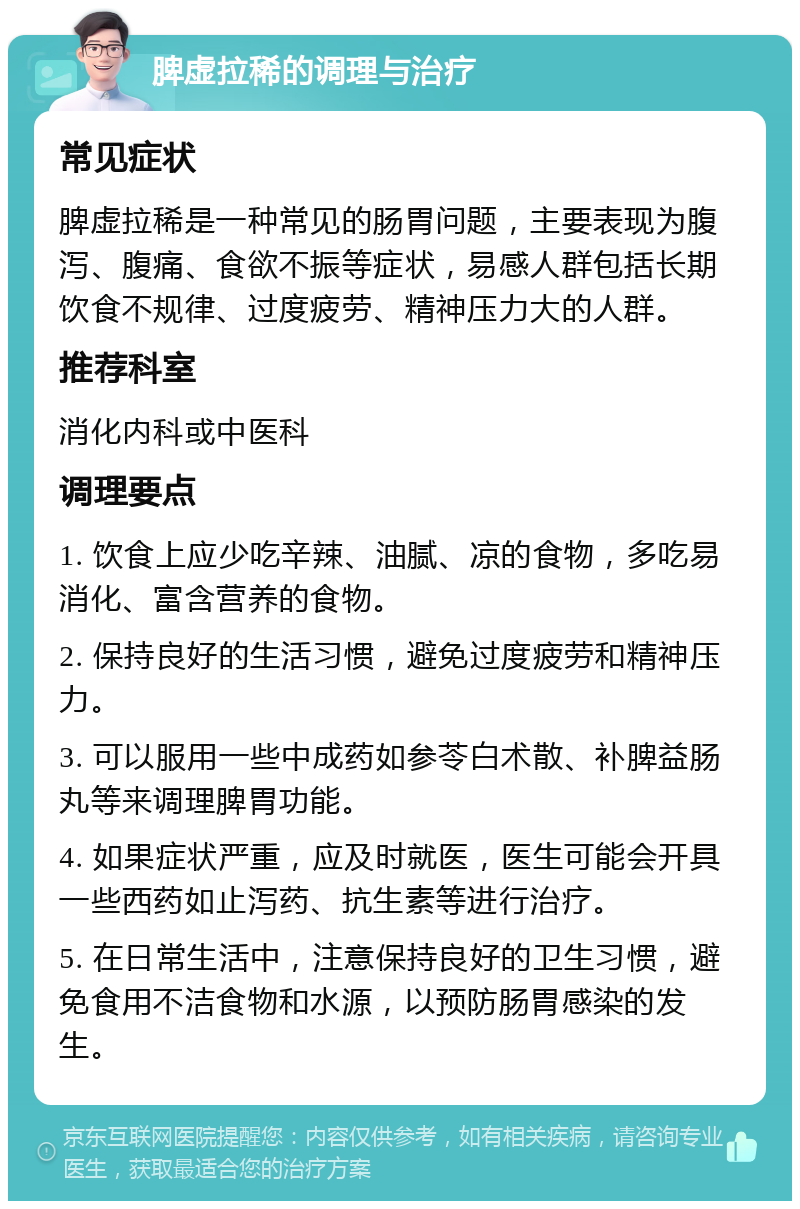 脾虚拉稀的调理与治疗 常见症状 脾虚拉稀是一种常见的肠胃问题，主要表现为腹泻、腹痛、食欲不振等症状，易感人群包括长期饮食不规律、过度疲劳、精神压力大的人群。 推荐科室 消化内科或中医科 调理要点 1. 饮食上应少吃辛辣、油腻、凉的食物，多吃易消化、富含营养的食物。 2. 保持良好的生活习惯，避免过度疲劳和精神压力。 3. 可以服用一些中成药如参苓白术散、补脾益肠丸等来调理脾胃功能。 4. 如果症状严重，应及时就医，医生可能会开具一些西药如止泻药、抗生素等进行治疗。 5. 在日常生活中，注意保持良好的卫生习惯，避免食用不洁食物和水源，以预防肠胃感染的发生。