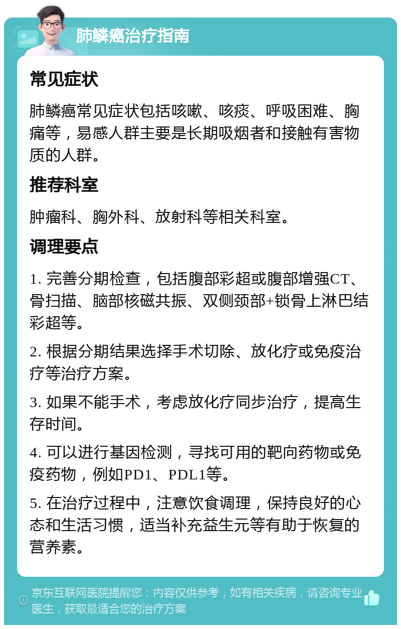 肺鳞癌治疗指南 常见症状 肺鳞癌常见症状包括咳嗽、咳痰、呼吸困难、胸痛等，易感人群主要是长期吸烟者和接触有害物质的人群。 推荐科室 肿瘤科、胸外科、放射科等相关科室。 调理要点 1. 完善分期检查，包括腹部彩超或腹部增强CT、骨扫描、脑部核磁共振、双侧颈部+锁骨上淋巴结彩超等。 2. 根据分期结果选择手术切除、放化疗或免疫治疗等治疗方案。 3. 如果不能手术，考虑放化疗同步治疗，提高生存时间。 4. 可以进行基因检测，寻找可用的靶向药物或免疫药物，例如PD1、PDL1等。 5. 在治疗过程中，注意饮食调理，保持良好的心态和生活习惯，适当补充益生元等有助于恢复的营养素。