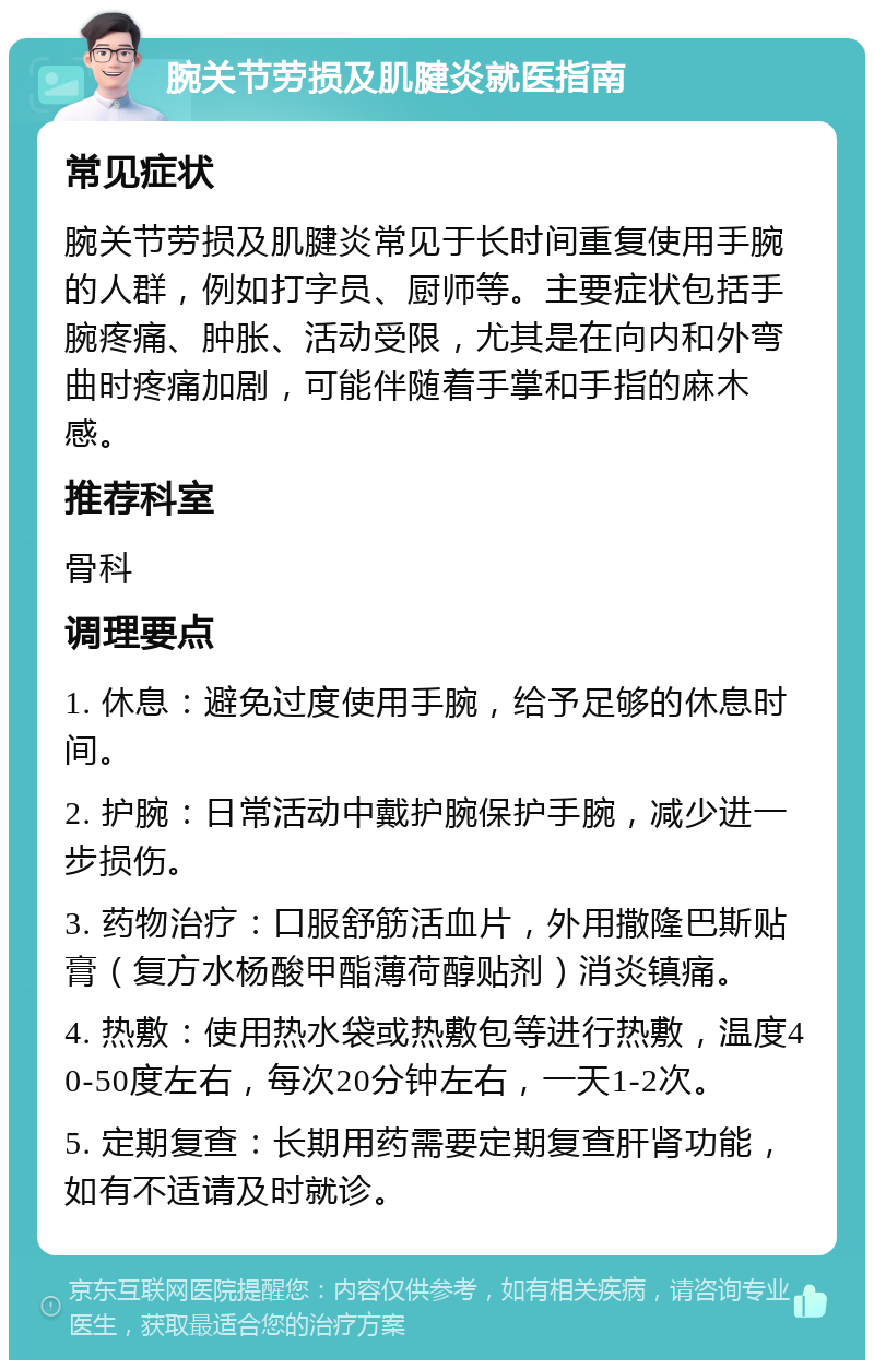 腕关节劳损及肌腱炎就医指南 常见症状 腕关节劳损及肌腱炎常见于长时间重复使用手腕的人群，例如打字员、厨师等。主要症状包括手腕疼痛、肿胀、活动受限，尤其是在向内和外弯曲时疼痛加剧，可能伴随着手掌和手指的麻木感。 推荐科室 骨科 调理要点 1. 休息：避免过度使用手腕，给予足够的休息时间。 2. 护腕：日常活动中戴护腕保护手腕，减少进一步损伤。 3. 药物治疗：口服舒筋活血片，外用撒隆巴斯贴膏（复方水杨酸甲酯薄荷醇贴剂）消炎镇痛。 4. 热敷：使用热水袋或热敷包等进行热敷，温度40-50度左右，每次20分钟左右，一天1-2次。 5. 定期复查：长期用药需要定期复查肝肾功能，如有不适请及时就诊。