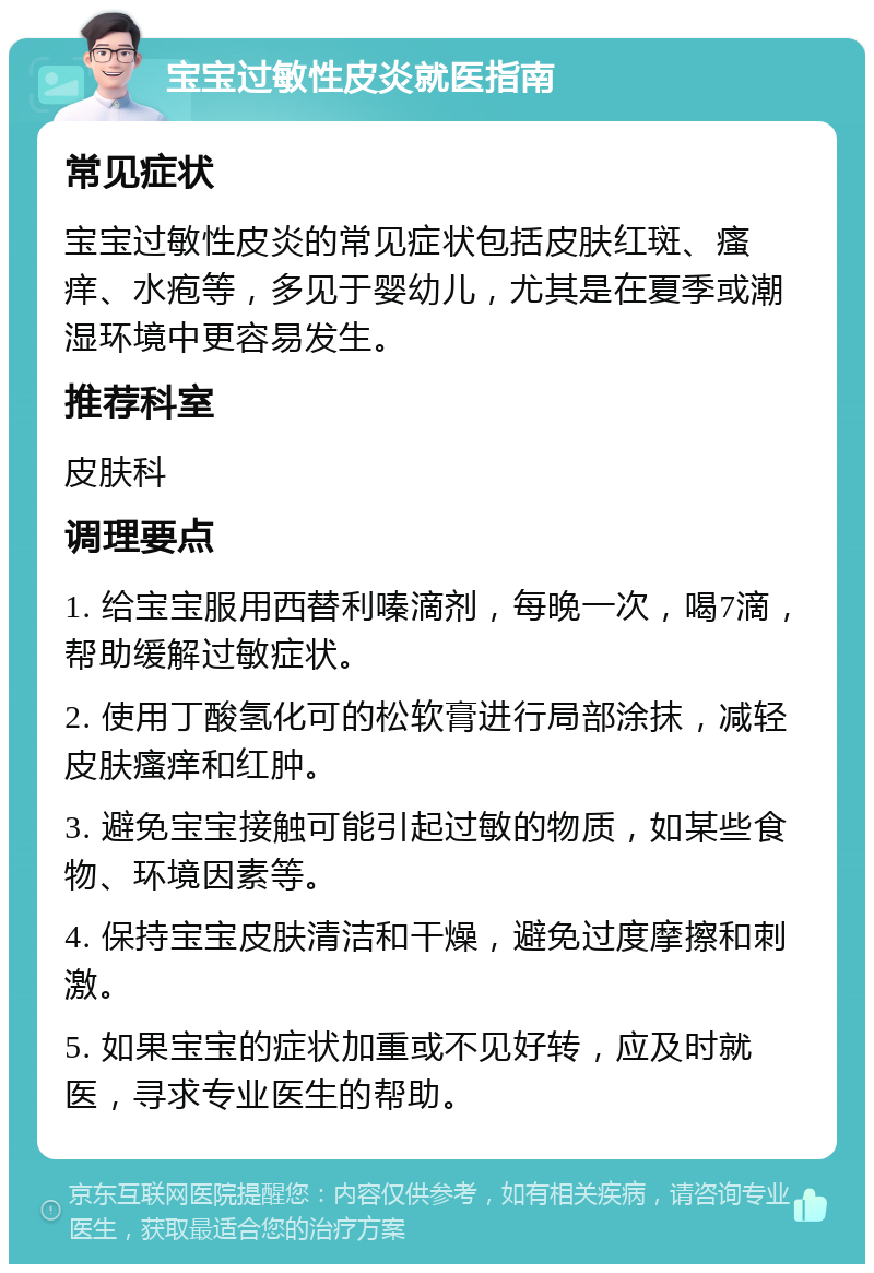 宝宝过敏性皮炎就医指南 常见症状 宝宝过敏性皮炎的常见症状包括皮肤红斑、瘙痒、水疱等，多见于婴幼儿，尤其是在夏季或潮湿环境中更容易发生。 推荐科室 皮肤科 调理要点 1. 给宝宝服用西替利嗪滴剂，每晚一次，喝7滴，帮助缓解过敏症状。 2. 使用丁酸氢化可的松软膏进行局部涂抹，减轻皮肤瘙痒和红肿。 3. 避免宝宝接触可能引起过敏的物质，如某些食物、环境因素等。 4. 保持宝宝皮肤清洁和干燥，避免过度摩擦和刺激。 5. 如果宝宝的症状加重或不见好转，应及时就医，寻求专业医生的帮助。