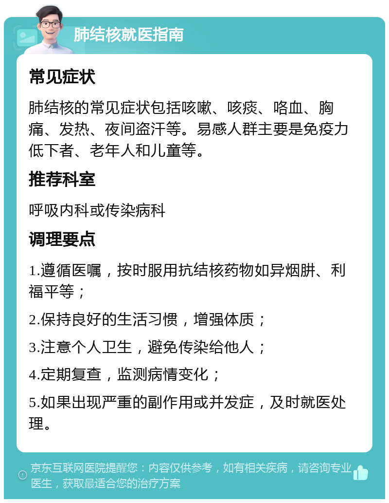 肺结核就医指南 常见症状 肺结核的常见症状包括咳嗽、咳痰、咯血、胸痛、发热、夜间盗汗等。易感人群主要是免疫力低下者、老年人和儿童等。 推荐科室 呼吸内科或传染病科 调理要点 1.遵循医嘱，按时服用抗结核药物如异烟肼、利福平等； 2.保持良好的生活习惯，增强体质； 3.注意个人卫生，避免传染给他人； 4.定期复查，监测病情变化； 5.如果出现严重的副作用或并发症，及时就医处理。