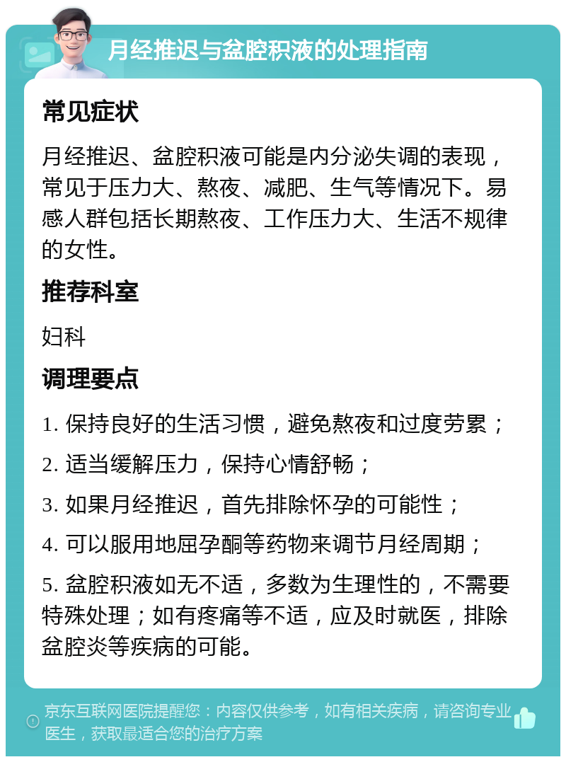 月经推迟与盆腔积液的处理指南 常见症状 月经推迟、盆腔积液可能是内分泌失调的表现，常见于压力大、熬夜、减肥、生气等情况下。易感人群包括长期熬夜、工作压力大、生活不规律的女性。 推荐科室 妇科 调理要点 1. 保持良好的生活习惯，避免熬夜和过度劳累； 2. 适当缓解压力，保持心情舒畅； 3. 如果月经推迟，首先排除怀孕的可能性； 4. 可以服用地屈孕酮等药物来调节月经周期； 5. 盆腔积液如无不适，多数为生理性的，不需要特殊处理；如有疼痛等不适，应及时就医，排除盆腔炎等疾病的可能。