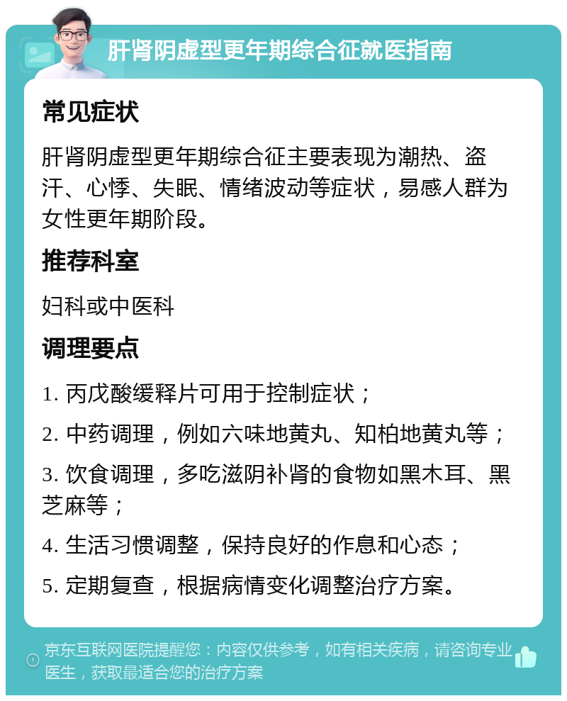 肝肾阴虚型更年期综合征就医指南 常见症状 肝肾阴虚型更年期综合征主要表现为潮热、盗汗、心悸、失眠、情绪波动等症状，易感人群为女性更年期阶段。 推荐科室 妇科或中医科 调理要点 1. 丙戊酸缓释片可用于控制症状； 2. 中药调理，例如六味地黄丸、知柏地黄丸等； 3. 饮食调理，多吃滋阴补肾的食物如黑木耳、黑芝麻等； 4. 生活习惯调整，保持良好的作息和心态； 5. 定期复查，根据病情变化调整治疗方案。