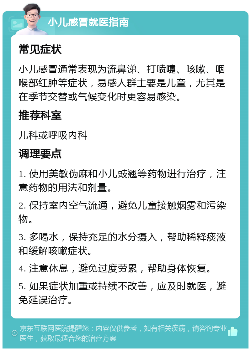 小儿感冒就医指南 常见症状 小儿感冒通常表现为流鼻涕、打喷嚏、咳嗽、咽喉部红肿等症状，易感人群主要是儿童，尤其是在季节交替或气候变化时更容易感染。 推荐科室 儿科或呼吸内科 调理要点 1. 使用美敏伪麻和小儿豉翘等药物进行治疗，注意药物的用法和剂量。 2. 保持室内空气流通，避免儿童接触烟雾和污染物。 3. 多喝水，保持充足的水分摄入，帮助稀释痰液和缓解咳嗽症状。 4. 注意休息，避免过度劳累，帮助身体恢复。 5. 如果症状加重或持续不改善，应及时就医，避免延误治疗。