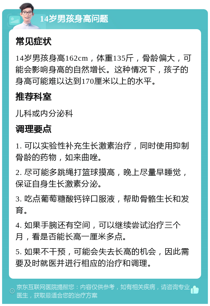 14岁男孩身高问题 常见症状 14岁男孩身高162cm，体重135斤，骨龄偏大，可能会影响身高的自然增长。这种情况下，孩子的身高可能难以达到170厘米以上的水平。 推荐科室 儿科或内分泌科 调理要点 1. 可以实验性补充生长激素治疗，同时使用抑制骨龄的药物，如来曲唑。 2. 尽可能多跳绳打篮球摸高，晚上尽量早睡觉，保证自身生长激素分泌。 3. 吃点葡萄糖酸钙锌口服液，帮助骨骼生长和发育。 4. 如果手腕还有空间，可以继续尝试治疗三个月，看是否能长高一厘米多点。 5. 如果不干预，可能会失去长高的机会，因此需要及时就医并进行相应的治疗和调理。