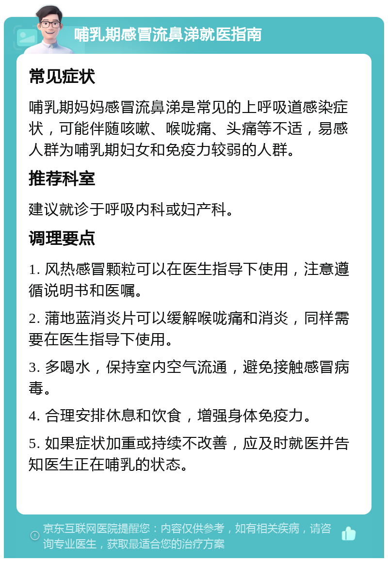 哺乳期感冒流鼻涕就医指南 常见症状 哺乳期妈妈感冒流鼻涕是常见的上呼吸道感染症状，可能伴随咳嗽、喉咙痛、头痛等不适，易感人群为哺乳期妇女和免疫力较弱的人群。 推荐科室 建议就诊于呼吸内科或妇产科。 调理要点 1. 风热感冒颗粒可以在医生指导下使用，注意遵循说明书和医嘱。 2. 蒲地蓝消炎片可以缓解喉咙痛和消炎，同样需要在医生指导下使用。 3. 多喝水，保持室内空气流通，避免接触感冒病毒。 4. 合理安排休息和饮食，增强身体免疫力。 5. 如果症状加重或持续不改善，应及时就医并告知医生正在哺乳的状态。