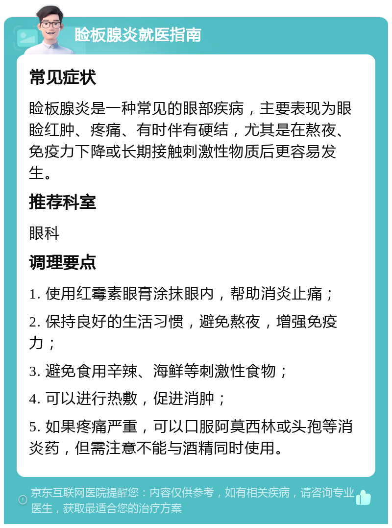 睑板腺炎就医指南 常见症状 睑板腺炎是一种常见的眼部疾病，主要表现为眼睑红肿、疼痛、有时伴有硬结，尤其是在熬夜、免疫力下降或长期接触刺激性物质后更容易发生。 推荐科室 眼科 调理要点 1. 使用红霉素眼膏涂抹眼内，帮助消炎止痛； 2. 保持良好的生活习惯，避免熬夜，增强免疫力； 3. 避免食用辛辣、海鲜等刺激性食物； 4. 可以进行热敷，促进消肿； 5. 如果疼痛严重，可以口服阿莫西林或头孢等消炎药，但需注意不能与酒精同时使用。