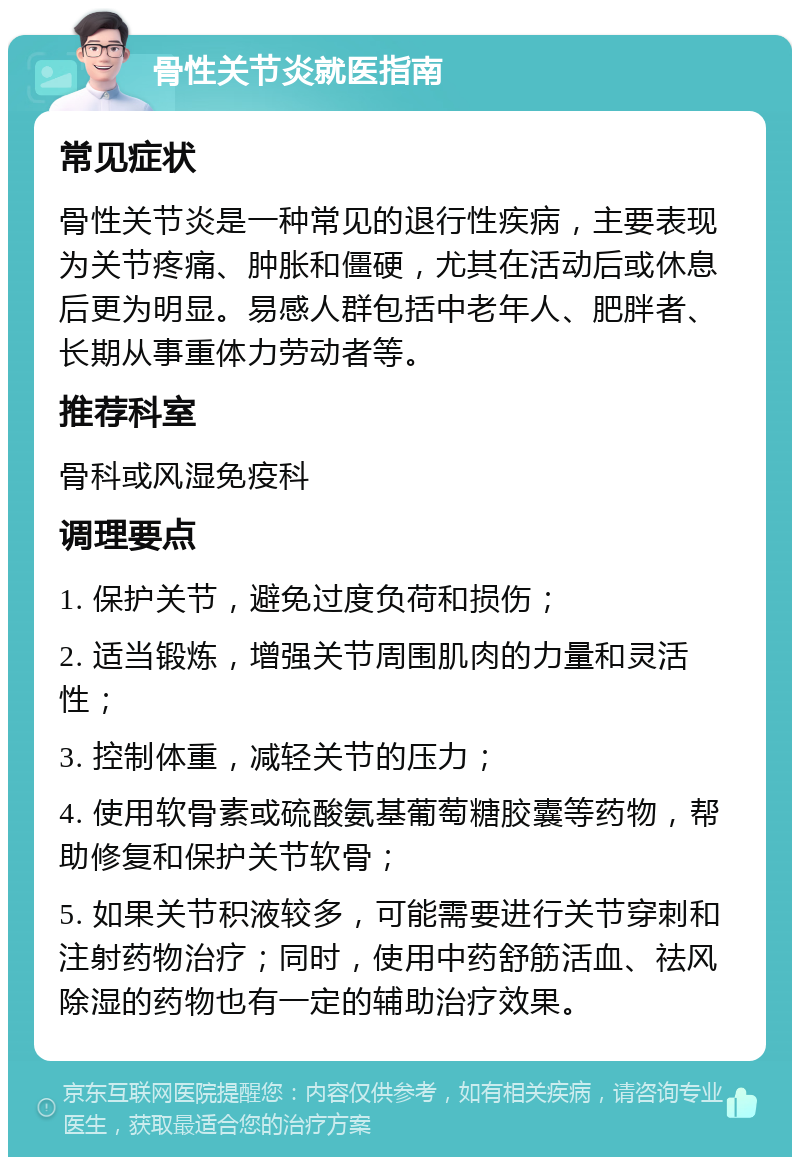 骨性关节炎就医指南 常见症状 骨性关节炎是一种常见的退行性疾病，主要表现为关节疼痛、肿胀和僵硬，尤其在活动后或休息后更为明显。易感人群包括中老年人、肥胖者、长期从事重体力劳动者等。 推荐科室 骨科或风湿免疫科 调理要点 1. 保护关节，避免过度负荷和损伤； 2. 适当锻炼，增强关节周围肌肉的力量和灵活性； 3. 控制体重，减轻关节的压力； 4. 使用软骨素或硫酸氨基葡萄糖胶囊等药物，帮助修复和保护关节软骨； 5. 如果关节积液较多，可能需要进行关节穿刺和注射药物治疗；同时，使用中药舒筋活血、祛风除湿的药物也有一定的辅助治疗效果。