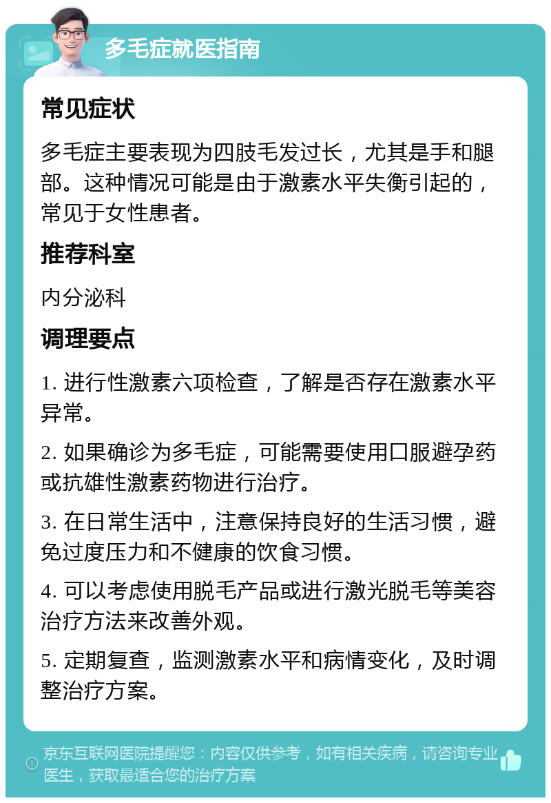 多毛症就医指南 常见症状 多毛症主要表现为四肢毛发过长，尤其是手和腿部。这种情况可能是由于激素水平失衡引起的，常见于女性患者。 推荐科室 内分泌科 调理要点 1. 进行性激素六项检查，了解是否存在激素水平异常。 2. 如果确诊为多毛症，可能需要使用口服避孕药或抗雄性激素药物进行治疗。 3. 在日常生活中，注意保持良好的生活习惯，避免过度压力和不健康的饮食习惯。 4. 可以考虑使用脱毛产品或进行激光脱毛等美容治疗方法来改善外观。 5. 定期复查，监测激素水平和病情变化，及时调整治疗方案。