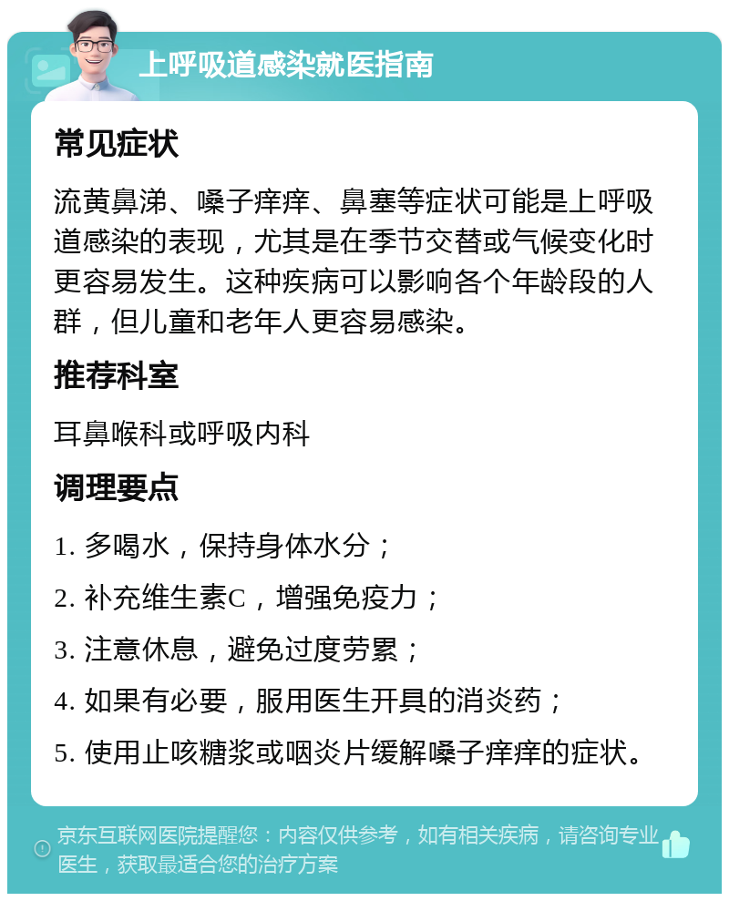 上呼吸道感染就医指南 常见症状 流黄鼻涕、嗓子痒痒、鼻塞等症状可能是上呼吸道感染的表现，尤其是在季节交替或气候变化时更容易发生。这种疾病可以影响各个年龄段的人群，但儿童和老年人更容易感染。 推荐科室 耳鼻喉科或呼吸内科 调理要点 1. 多喝水，保持身体水分； 2. 补充维生素C，增强免疫力； 3. 注意休息，避免过度劳累； 4. 如果有必要，服用医生开具的消炎药； 5. 使用止咳糖浆或咽炎片缓解嗓子痒痒的症状。