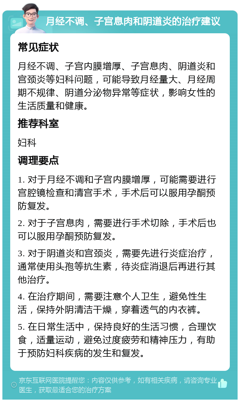 月经不调、子宫息肉和阴道炎的治疗建议 常见症状 月经不调、子宫内膜增厚、子宫息肉、阴道炎和宫颈炎等妇科问题，可能导致月经量大、月经周期不规律、阴道分泌物异常等症状，影响女性的生活质量和健康。 推荐科室 妇科 调理要点 1. 对于月经不调和子宫内膜增厚，可能需要进行宫腔镜检查和清宫手术，手术后可以服用孕酮预防复发。 2. 对于子宫息肉，需要进行手术切除，手术后也可以服用孕酮预防复发。 3. 对于阴道炎和宫颈炎，需要先进行炎症治疗，通常使用头孢等抗生素，待炎症消退后再进行其他治疗。 4. 在治疗期间，需要注意个人卫生，避免性生活，保持外阴清洁干燥，穿着透气的内衣裤。 5. 在日常生活中，保持良好的生活习惯，合理饮食，适量运动，避免过度疲劳和精神压力，有助于预防妇科疾病的发生和复发。