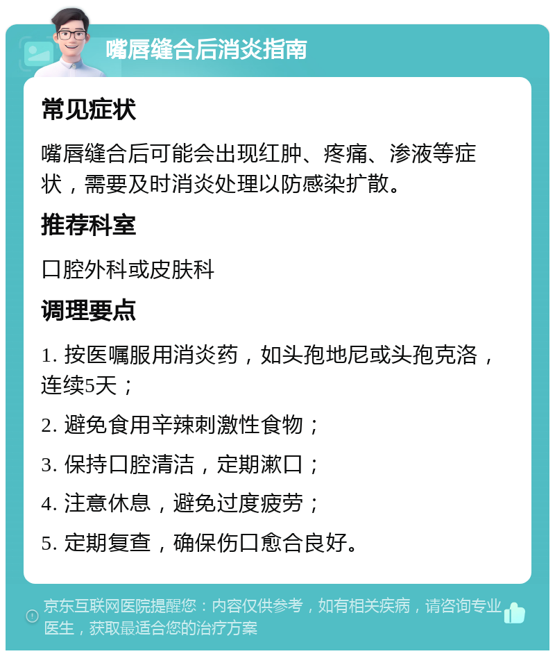 嘴唇缝合后消炎指南 常见症状 嘴唇缝合后可能会出现红肿、疼痛、渗液等症状，需要及时消炎处理以防感染扩散。 推荐科室 口腔外科或皮肤科 调理要点 1. 按医嘱服用消炎药，如头孢地尼或头孢克洛，连续5天； 2. 避免食用辛辣刺激性食物； 3. 保持口腔清洁，定期漱口； 4. 注意休息，避免过度疲劳； 5. 定期复查，确保伤口愈合良好。