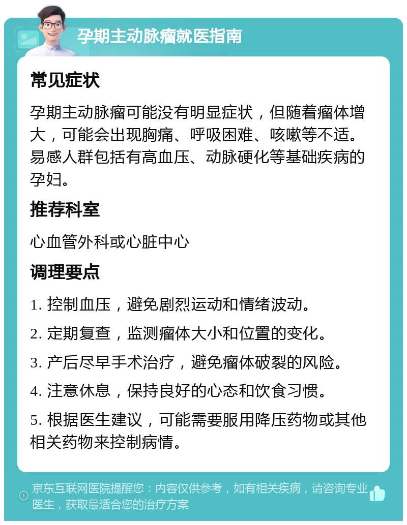 孕期主动脉瘤就医指南 常见症状 孕期主动脉瘤可能没有明显症状，但随着瘤体增大，可能会出现胸痛、呼吸困难、咳嗽等不适。易感人群包括有高血压、动脉硬化等基础疾病的孕妇。 推荐科室 心血管外科或心脏中心 调理要点 1. 控制血压，避免剧烈运动和情绪波动。 2. 定期复查，监测瘤体大小和位置的变化。 3. 产后尽早手术治疗，避免瘤体破裂的风险。 4. 注意休息，保持良好的心态和饮食习惯。 5. 根据医生建议，可能需要服用降压药物或其他相关药物来控制病情。