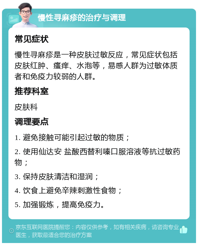 慢性寻麻疹的治疗与调理 常见症状 慢性寻麻疹是一种皮肤过敏反应，常见症状包括皮肤红肿、瘙痒、水泡等，易感人群为过敏体质者和免疫力较弱的人群。 推荐科室 皮肤科 调理要点 1. 避免接触可能引起过敏的物质； 2. 使用仙达安 盐酸西替利嗪口服溶液等抗过敏药物； 3. 保持皮肤清洁和湿润； 4. 饮食上避免辛辣刺激性食物； 5. 加强锻炼，提高免疫力。