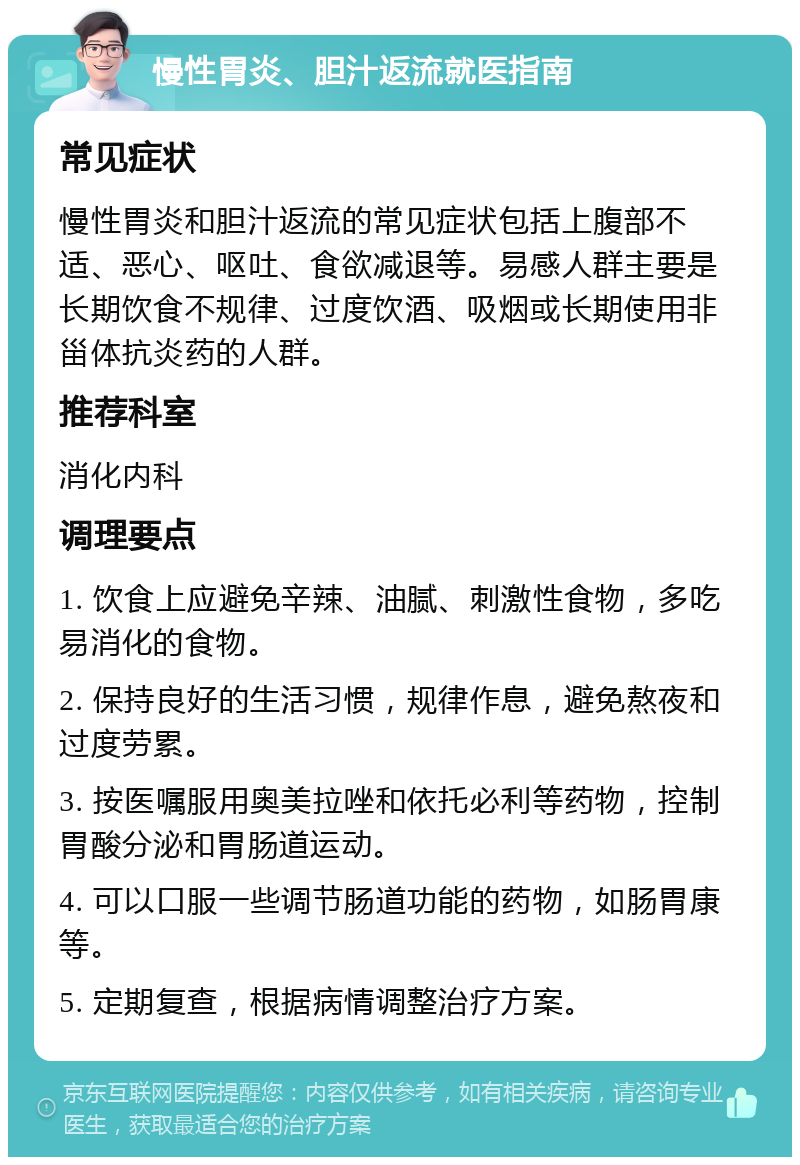 慢性胃炎、胆汁返流就医指南 常见症状 慢性胃炎和胆汁返流的常见症状包括上腹部不适、恶心、呕吐、食欲减退等。易感人群主要是长期饮食不规律、过度饮酒、吸烟或长期使用非甾体抗炎药的人群。 推荐科室 消化内科 调理要点 1. 饮食上应避免辛辣、油腻、刺激性食物，多吃易消化的食物。 2. 保持良好的生活习惯，规律作息，避免熬夜和过度劳累。 3. 按医嘱服用奥美拉唑和依托必利等药物，控制胃酸分泌和胃肠道运动。 4. 可以口服一些调节肠道功能的药物，如肠胃康等。 5. 定期复查，根据病情调整治疗方案。