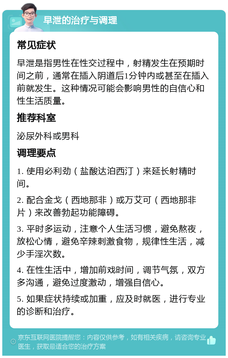 早泄的治疗与调理 常见症状 早泄是指男性在性交过程中，射精发生在预期时间之前，通常在插入阴道后1分钟内或甚至在插入前就发生。这种情况可能会影响男性的自信心和性生活质量。 推荐科室 泌尿外科或男科 调理要点 1. 使用必利劲（盐酸达泊西汀）来延长射精时间。 2. 配合金戈（西地那非）或万艾可（西地那非片）来改善勃起功能障碍。 3. 平时多运动，注意个人生活习惯，避免熬夜，放松心情，避免辛辣刺激食物，规律性生活，减少手淫次数。 4. 在性生活中，增加前戏时间，调节气氛，双方多沟通，避免过度激动，增强自信心。 5. 如果症状持续或加重，应及时就医，进行专业的诊断和治疗。