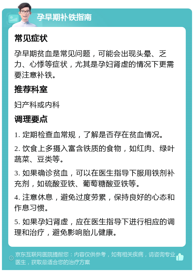 孕早期补铁指南 常见症状 孕早期贫血是常见问题，可能会出现头晕、乏力、心悸等症状，尤其是孕妇肾虚的情况下更需要注意补铁。 推荐科室 妇产科或内科 调理要点 1. 定期检查血常规，了解是否存在贫血情况。 2. 饮食上多摄入富含铁质的食物，如红肉、绿叶蔬菜、豆类等。 3. 如果确诊贫血，可以在医生指导下服用铁剂补充剂，如硫酸亚铁、葡萄糖酸亚铁等。 4. 注意休息，避免过度劳累，保持良好的心态和作息习惯。 5. 如果孕妇肾虚，应在医生指导下进行相应的调理和治疗，避免影响胎儿健康。