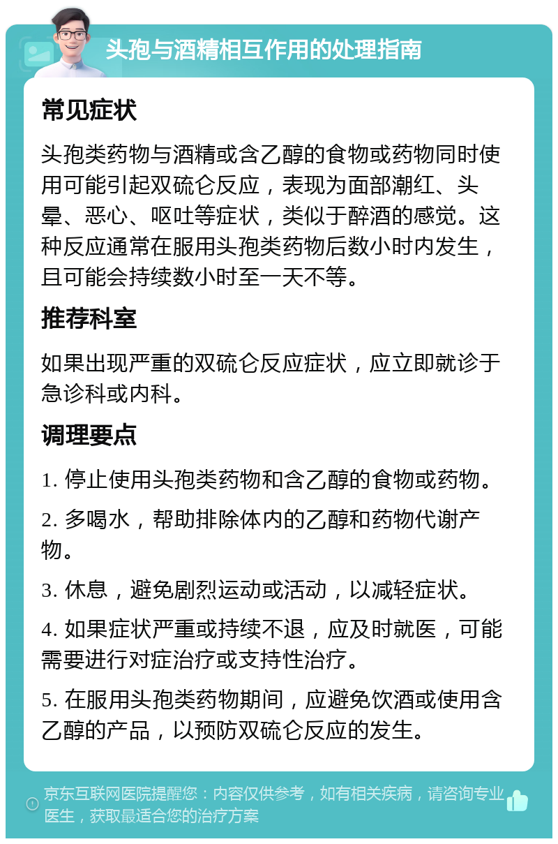 头孢与酒精相互作用的处理指南 常见症状 头孢类药物与酒精或含乙醇的食物或药物同时使用可能引起双硫仑反应，表现为面部潮红、头晕、恶心、呕吐等症状，类似于醉酒的感觉。这种反应通常在服用头孢类药物后数小时内发生，且可能会持续数小时至一天不等。 推荐科室 如果出现严重的双硫仑反应症状，应立即就诊于急诊科或内科。 调理要点 1. 停止使用头孢类药物和含乙醇的食物或药物。 2. 多喝水，帮助排除体内的乙醇和药物代谢产物。 3. 休息，避免剧烈运动或活动，以减轻症状。 4. 如果症状严重或持续不退，应及时就医，可能需要进行对症治疗或支持性治疗。 5. 在服用头孢类药物期间，应避免饮酒或使用含乙醇的产品，以预防双硫仑反应的发生。