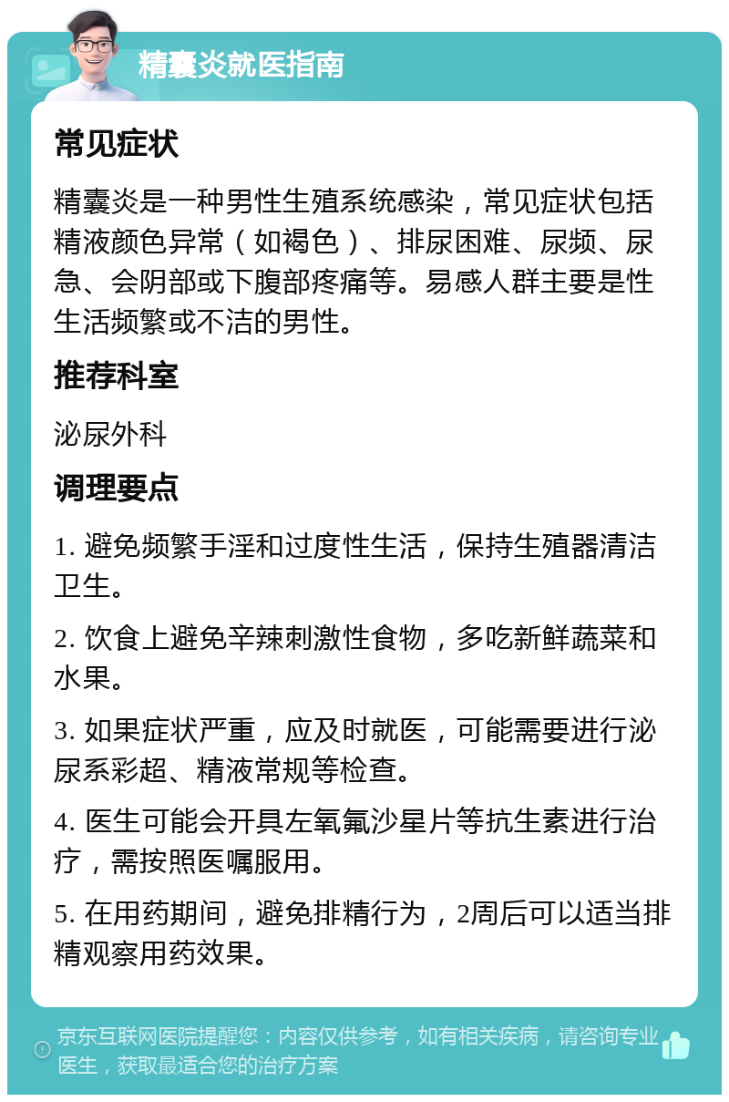 精囊炎就医指南 常见症状 精囊炎是一种男性生殖系统感染，常见症状包括精液颜色异常（如褐色）、排尿困难、尿频、尿急、会阴部或下腹部疼痛等。易感人群主要是性生活频繁或不洁的男性。 推荐科室 泌尿外科 调理要点 1. 避免频繁手淫和过度性生活，保持生殖器清洁卫生。 2. 饮食上避免辛辣刺激性食物，多吃新鲜蔬菜和水果。 3. 如果症状严重，应及时就医，可能需要进行泌尿系彩超、精液常规等检查。 4. 医生可能会开具左氧氟沙星片等抗生素进行治疗，需按照医嘱服用。 5. 在用药期间，避免排精行为，2周后可以适当排精观察用药效果。