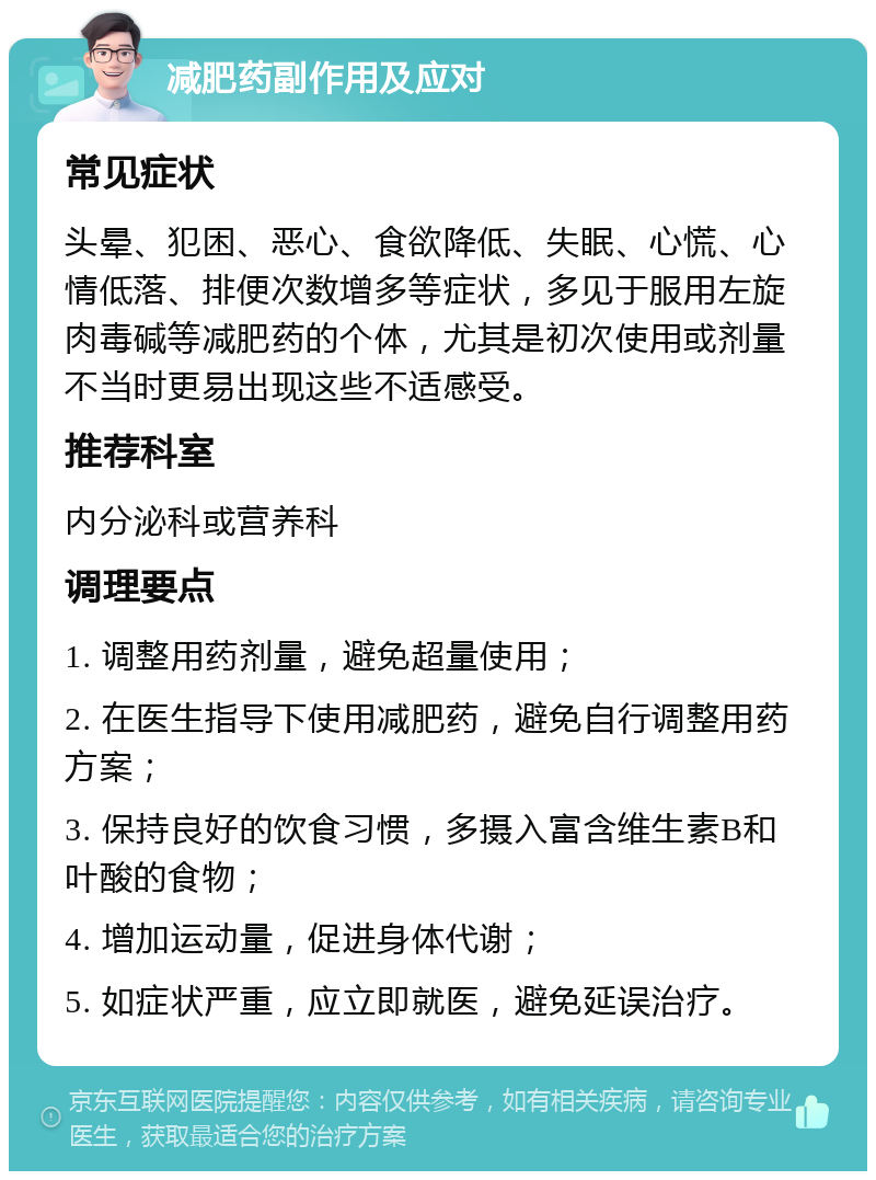 减肥药副作用及应对 常见症状 头晕、犯困、恶心、食欲降低、失眠、心慌、心情低落、排便次数增多等症状，多见于服用左旋肉毒碱等减肥药的个体，尤其是初次使用或剂量不当时更易出现这些不适感受。 推荐科室 内分泌科或营养科 调理要点 1. 调整用药剂量，避免超量使用； 2. 在医生指导下使用减肥药，避免自行调整用药方案； 3. 保持良好的饮食习惯，多摄入富含维生素B和叶酸的食物； 4. 增加运动量，促进身体代谢； 5. 如症状严重，应立即就医，避免延误治疗。