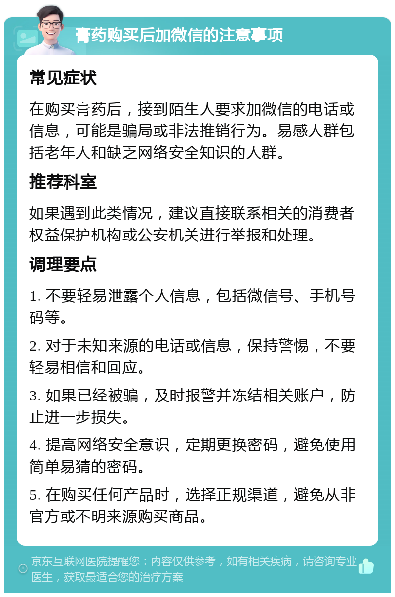 膏药购买后加微信的注意事项 常见症状 在购买膏药后，接到陌生人要求加微信的电话或信息，可能是骗局或非法推销行为。易感人群包括老年人和缺乏网络安全知识的人群。 推荐科室 如果遇到此类情况，建议直接联系相关的消费者权益保护机构或公安机关进行举报和处理。 调理要点 1. 不要轻易泄露个人信息，包括微信号、手机号码等。 2. 对于未知来源的电话或信息，保持警惕，不要轻易相信和回应。 3. 如果已经被骗，及时报警并冻结相关账户，防止进一步损失。 4. 提高网络安全意识，定期更换密码，避免使用简单易猜的密码。 5. 在购买任何产品时，选择正规渠道，避免从非官方或不明来源购买商品。