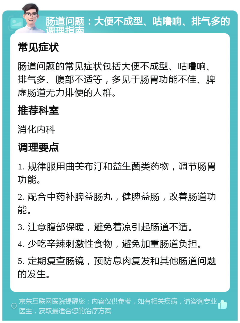 肠道问题：大便不成型、咕噜响、排气多的调理指南 常见症状 肠道问题的常见症状包括大便不成型、咕噜响、排气多、腹部不适等，多见于肠胃功能不佳、脾虚肠道无力排便的人群。 推荐科室 消化内科 调理要点 1. 规律服用曲美布汀和益生菌类药物，调节肠胃功能。 2. 配合中药补脾益肠丸，健脾益肠，改善肠道功能。 3. 注意腹部保暖，避免着凉引起肠道不适。 4. 少吃辛辣刺激性食物，避免加重肠道负担。 5. 定期复查肠镜，预防息肉复发和其他肠道问题的发生。