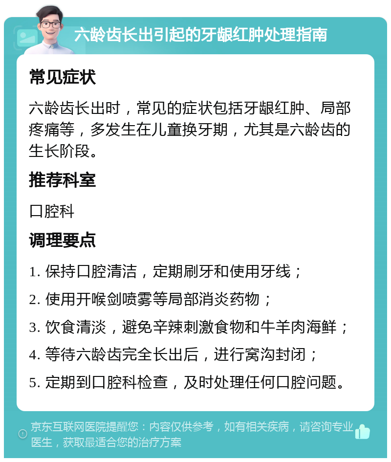 六龄齿长出引起的牙龈红肿处理指南 常见症状 六龄齿长出时，常见的症状包括牙龈红肿、局部疼痛等，多发生在儿童换牙期，尤其是六龄齿的生长阶段。 推荐科室 口腔科 调理要点 1. 保持口腔清洁，定期刷牙和使用牙线； 2. 使用开喉剑喷雾等局部消炎药物； 3. 饮食清淡，避免辛辣刺激食物和牛羊肉海鲜； 4. 等待六龄齿完全长出后，进行窝沟封闭； 5. 定期到口腔科检查，及时处理任何口腔问题。