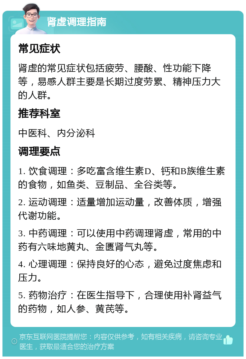 肾虚调理指南 常见症状 肾虚的常见症状包括疲劳、腰酸、性功能下降等，易感人群主要是长期过度劳累、精神压力大的人群。 推荐科室 中医科、内分泌科 调理要点 1. 饮食调理：多吃富含维生素D、钙和B族维生素的食物，如鱼类、豆制品、全谷类等。 2. 运动调理：适量增加运动量，改善体质，增强代谢功能。 3. 中药调理：可以使用中药调理肾虚，常用的中药有六味地黄丸、金匮肾气丸等。 4. 心理调理：保持良好的心态，避免过度焦虑和压力。 5. 药物治疗：在医生指导下，合理使用补肾益气的药物，如人参、黄芪等。