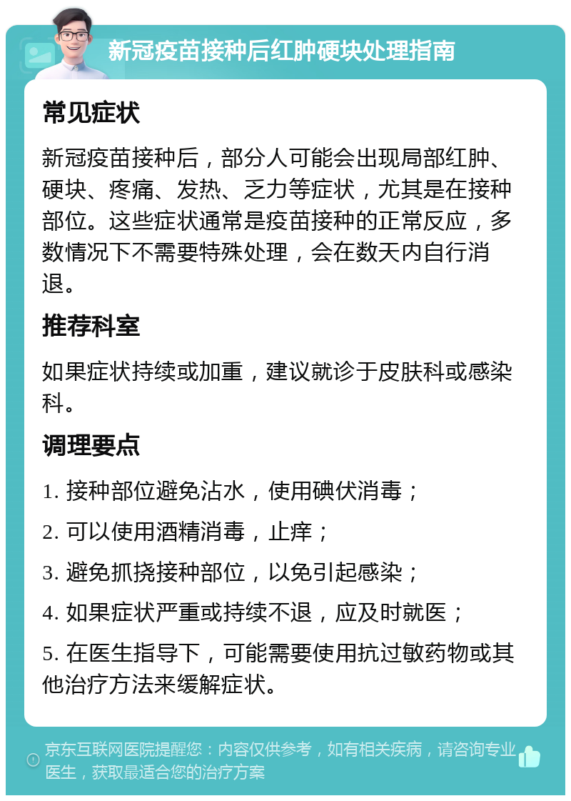 新冠疫苗接种后红肿硬块处理指南 常见症状 新冠疫苗接种后，部分人可能会出现局部红肿、硬块、疼痛、发热、乏力等症状，尤其是在接种部位。这些症状通常是疫苗接种的正常反应，多数情况下不需要特殊处理，会在数天内自行消退。 推荐科室 如果症状持续或加重，建议就诊于皮肤科或感染科。 调理要点 1. 接种部位避免沾水，使用碘伏消毒； 2. 可以使用酒精消毒，止痒； 3. 避免抓挠接种部位，以免引起感染； 4. 如果症状严重或持续不退，应及时就医； 5. 在医生指导下，可能需要使用抗过敏药物或其他治疗方法来缓解症状。