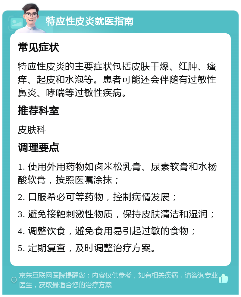 特应性皮炎就医指南 常见症状 特应性皮炎的主要症状包括皮肤干燥、红肿、瘙痒、起皮和水泡等。患者可能还会伴随有过敏性鼻炎、哮喘等过敏性疾病。 推荐科室 皮肤科 调理要点 1. 使用外用药物如卤米松乳膏、尿素软膏和水杨酸软膏，按照医嘱涂抹； 2. 口服希必可等药物，控制病情发展； 3. 避免接触刺激性物质，保持皮肤清洁和湿润； 4. 调整饮食，避免食用易引起过敏的食物； 5. 定期复查，及时调整治疗方案。