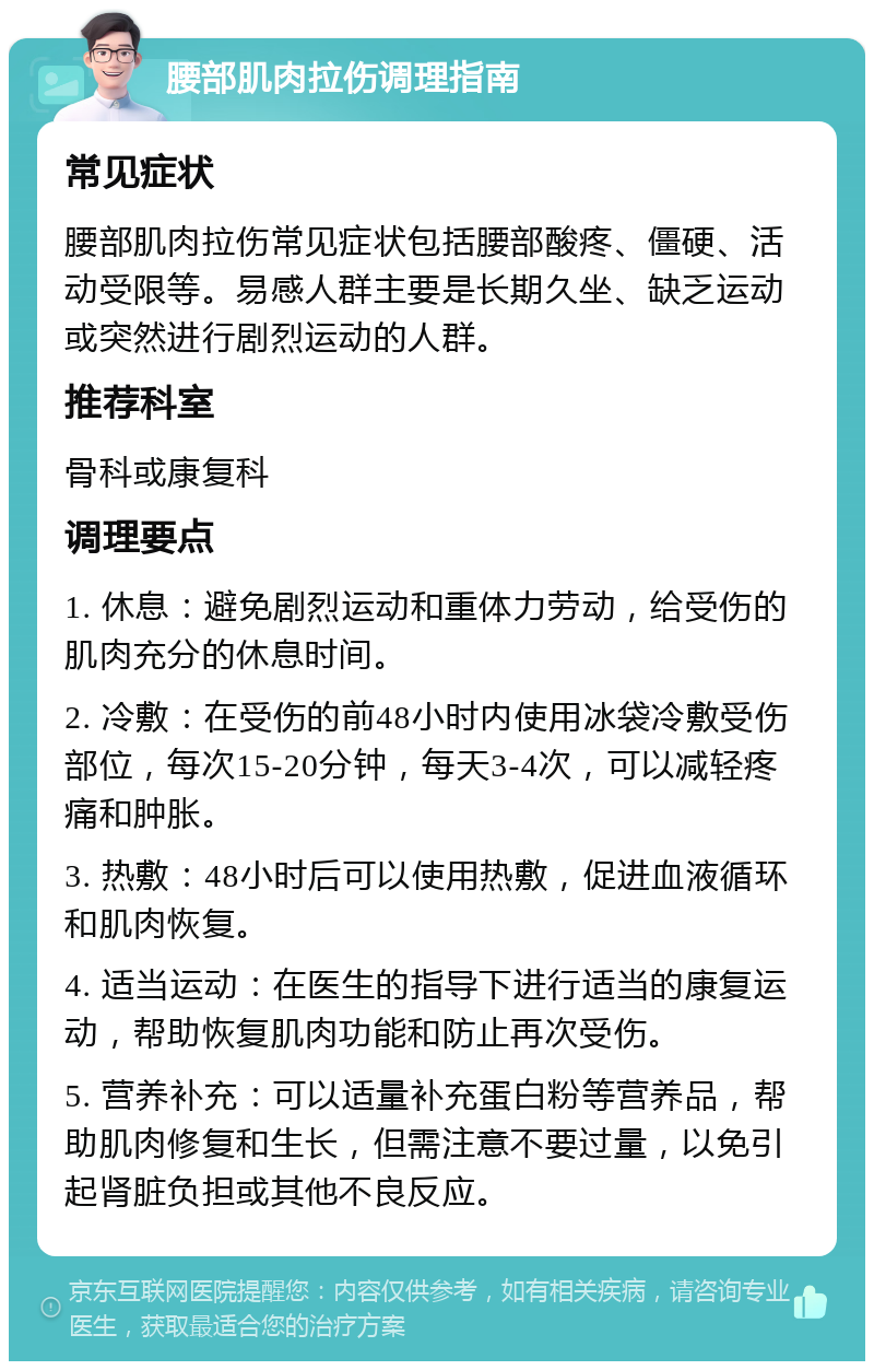 腰部肌肉拉伤调理指南 常见症状 腰部肌肉拉伤常见症状包括腰部酸疼、僵硬、活动受限等。易感人群主要是长期久坐、缺乏运动或突然进行剧烈运动的人群。 推荐科室 骨科或康复科 调理要点 1. 休息：避免剧烈运动和重体力劳动，给受伤的肌肉充分的休息时间。 2. 冷敷：在受伤的前48小时内使用冰袋冷敷受伤部位，每次15-20分钟，每天3-4次，可以减轻疼痛和肿胀。 3. 热敷：48小时后可以使用热敷，促进血液循环和肌肉恢复。 4. 适当运动：在医生的指导下进行适当的康复运动，帮助恢复肌肉功能和防止再次受伤。 5. 营养补充：可以适量补充蛋白粉等营养品，帮助肌肉修复和生长，但需注意不要过量，以免引起肾脏负担或其他不良反应。