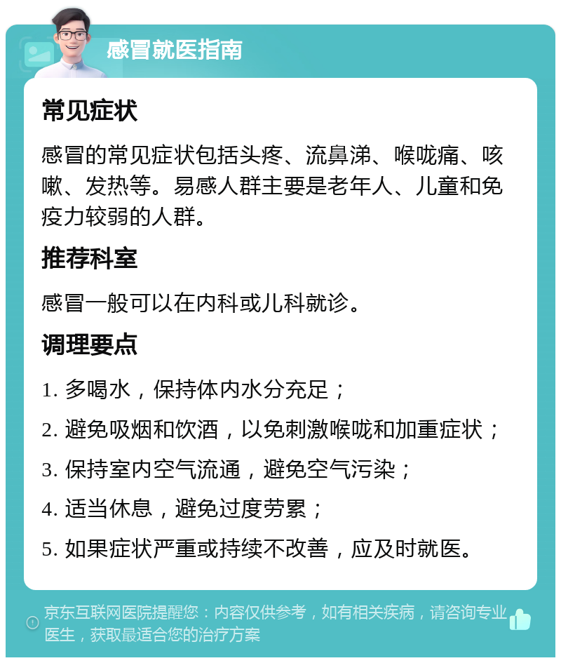 感冒就医指南 常见症状 感冒的常见症状包括头疼、流鼻涕、喉咙痛、咳嗽、发热等。易感人群主要是老年人、儿童和免疫力较弱的人群。 推荐科室 感冒一般可以在内科或儿科就诊。 调理要点 1. 多喝水，保持体内水分充足； 2. 避免吸烟和饮酒，以免刺激喉咙和加重症状； 3. 保持室内空气流通，避免空气污染； 4. 适当休息，避免过度劳累； 5. 如果症状严重或持续不改善，应及时就医。